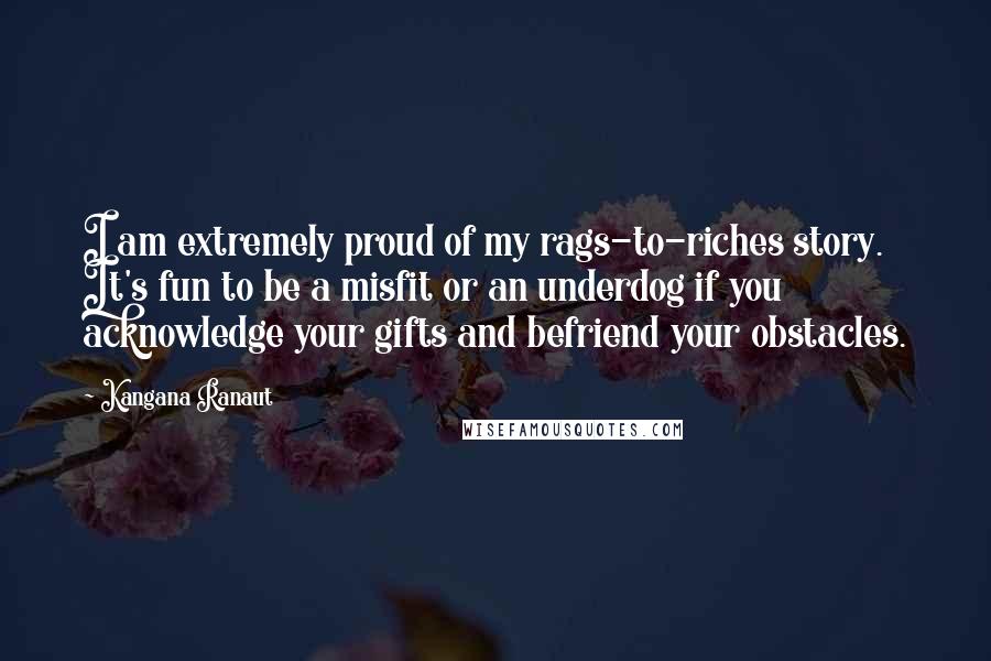 Kangana Ranaut Quotes: I am extremely proud of my rags-to-riches story. It's fun to be a misfit or an underdog if you acknowledge your gifts and befriend your obstacles.