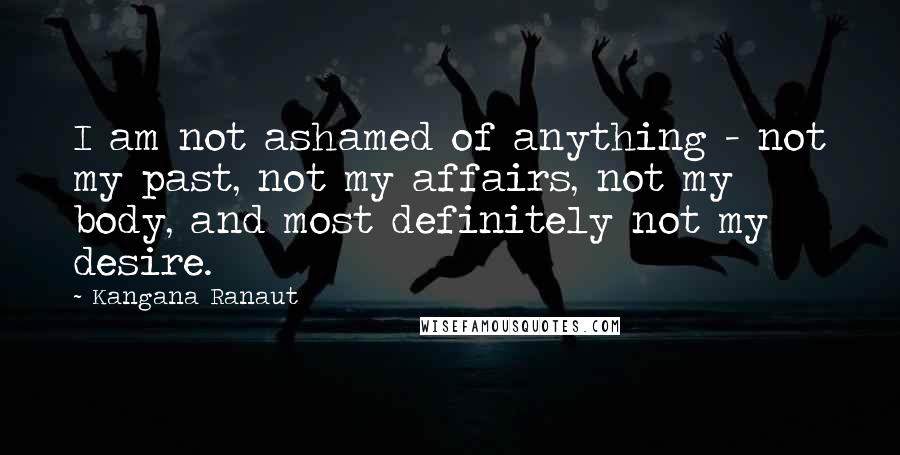 Kangana Ranaut Quotes: I am not ashamed of anything - not my past, not my affairs, not my body, and most definitely not my desire.