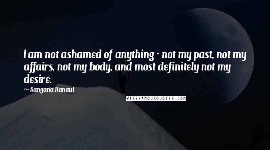 Kangana Ranaut Quotes: I am not ashamed of anything - not my past, not my affairs, not my body, and most definitely not my desire.