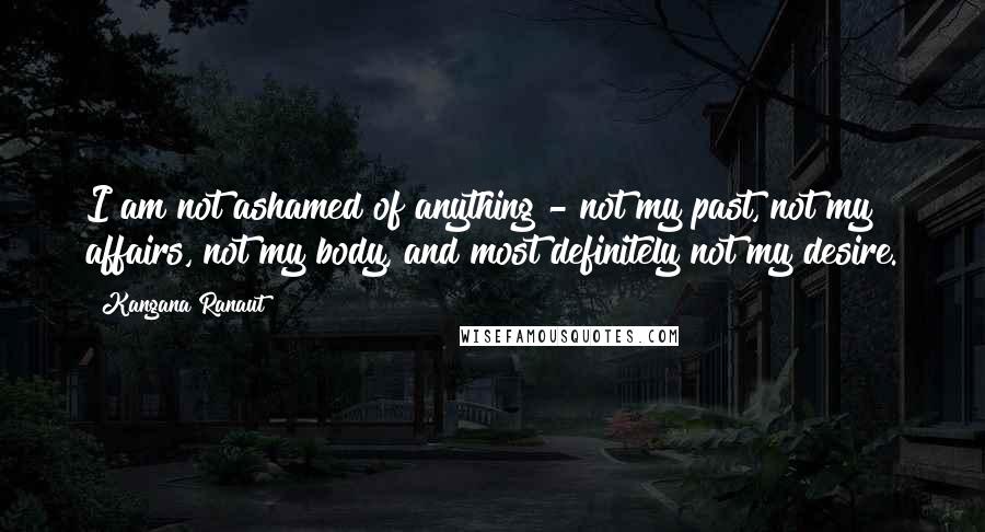 Kangana Ranaut Quotes: I am not ashamed of anything - not my past, not my affairs, not my body, and most definitely not my desire.