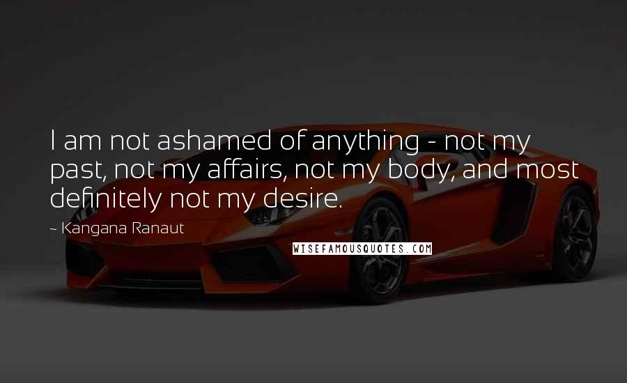 Kangana Ranaut Quotes: I am not ashamed of anything - not my past, not my affairs, not my body, and most definitely not my desire.