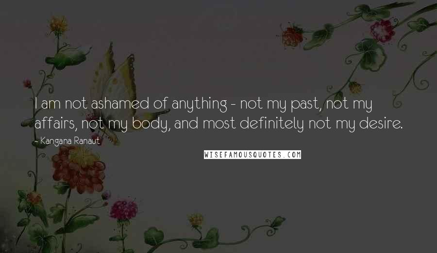 Kangana Ranaut Quotes: I am not ashamed of anything - not my past, not my affairs, not my body, and most definitely not my desire.