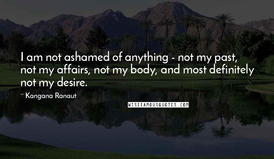 Kangana Ranaut Quotes: I am not ashamed of anything - not my past, not my affairs, not my body, and most definitely not my desire.