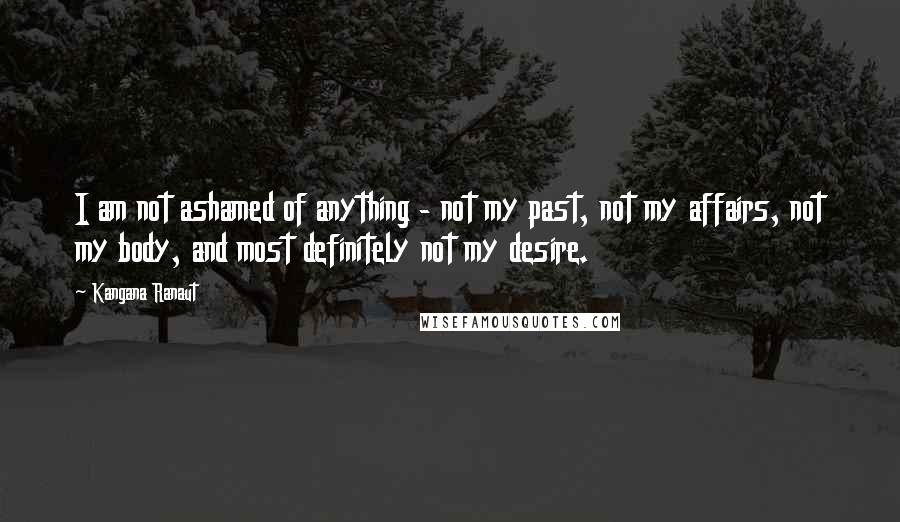 Kangana Ranaut Quotes: I am not ashamed of anything - not my past, not my affairs, not my body, and most definitely not my desire.