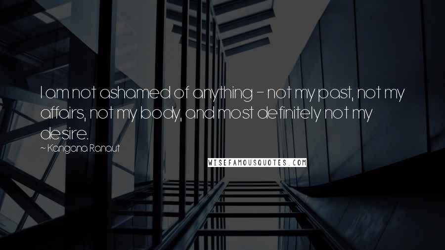 Kangana Ranaut Quotes: I am not ashamed of anything - not my past, not my affairs, not my body, and most definitely not my desire.