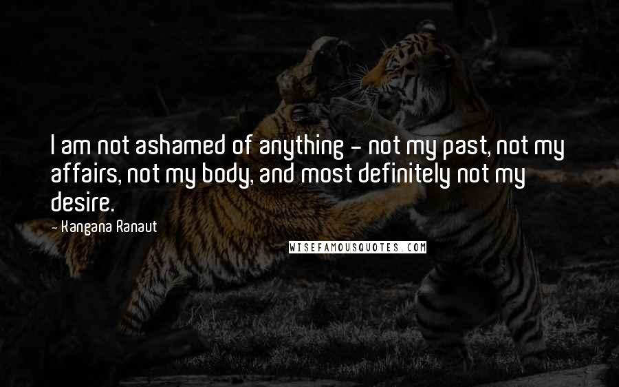 Kangana Ranaut Quotes: I am not ashamed of anything - not my past, not my affairs, not my body, and most definitely not my desire.