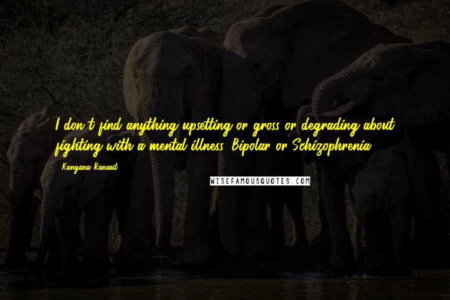 Kangana Ranaut Quotes: I don't find anything upsetting or gross or degrading about fighting with a mental illness: Bipolar or Schizophrenia.
