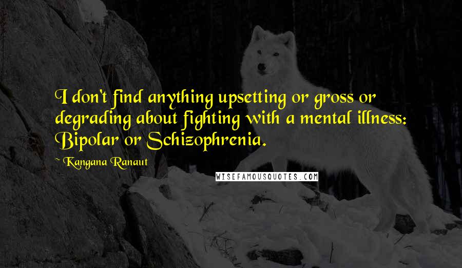Kangana Ranaut Quotes: I don't find anything upsetting or gross or degrading about fighting with a mental illness: Bipolar or Schizophrenia.