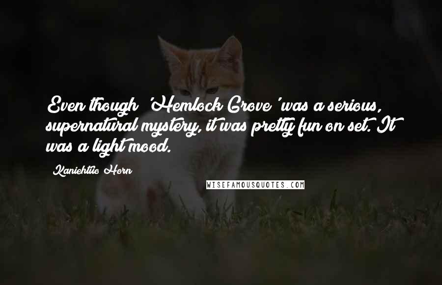 Kaniehtiio Horn Quotes: Even though 'Hemlock Grove' was a serious, supernatural mystery, it was pretty fun on set. It was a light mood.