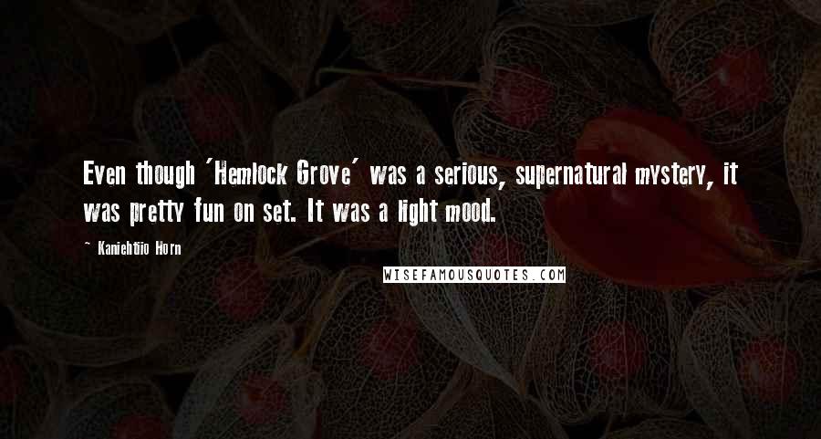 Kaniehtiio Horn Quotes: Even though 'Hemlock Grove' was a serious, supernatural mystery, it was pretty fun on set. It was a light mood.