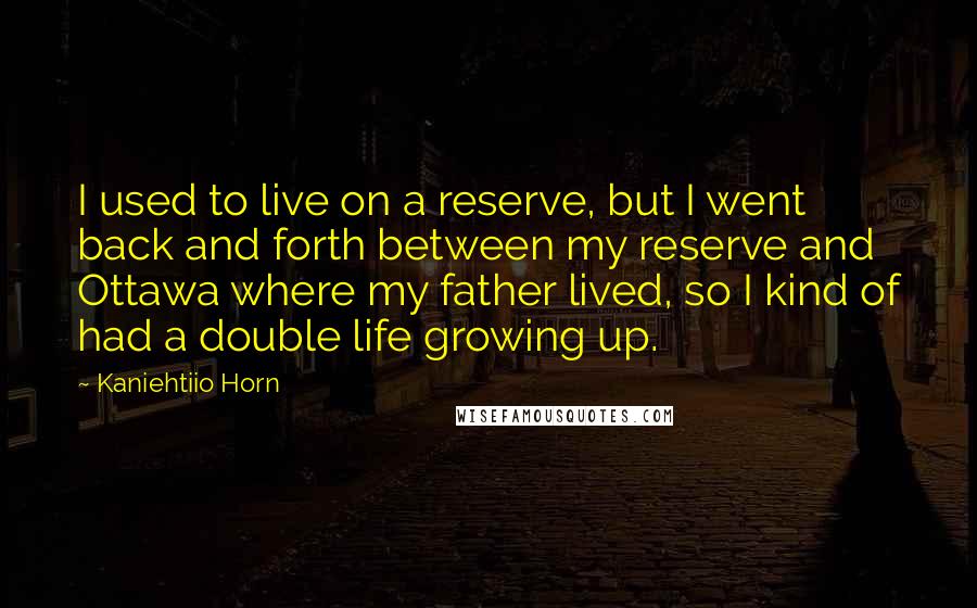 Kaniehtiio Horn Quotes: I used to live on a reserve, but I went back and forth between my reserve and Ottawa where my father lived, so I kind of had a double life growing up.