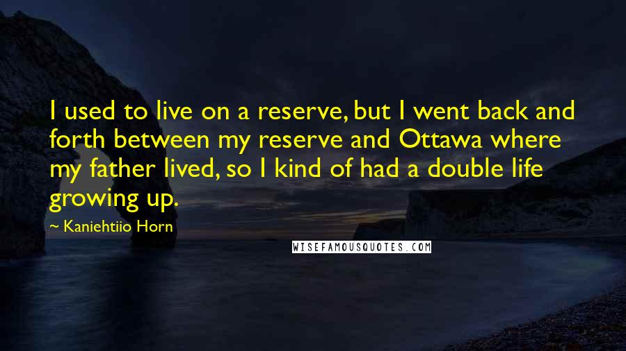 Kaniehtiio Horn Quotes: I used to live on a reserve, but I went back and forth between my reserve and Ottawa where my father lived, so I kind of had a double life growing up.