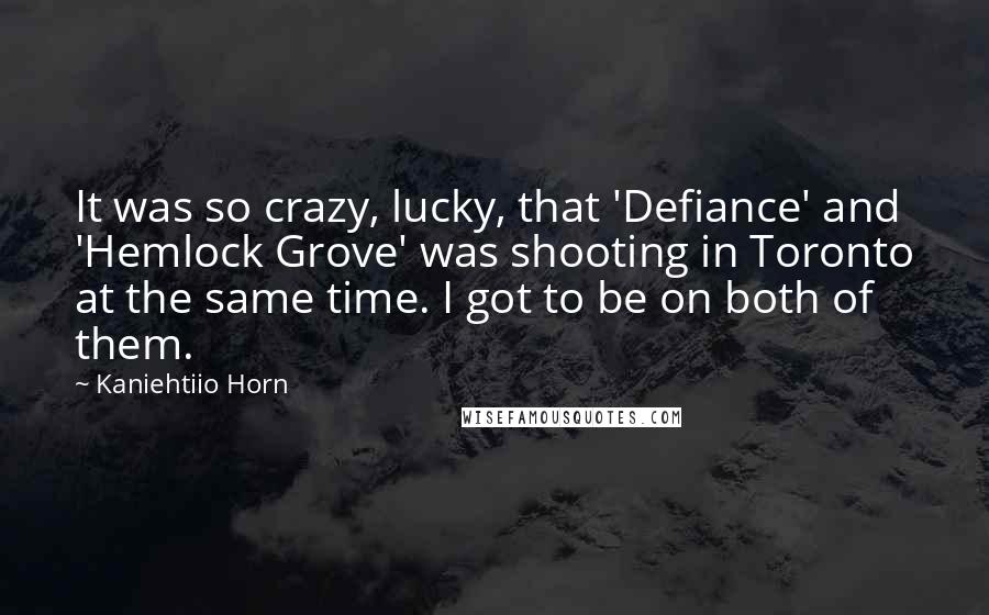 Kaniehtiio Horn Quotes: It was so crazy, lucky, that 'Defiance' and 'Hemlock Grove' was shooting in Toronto at the same time. I got to be on both of them.