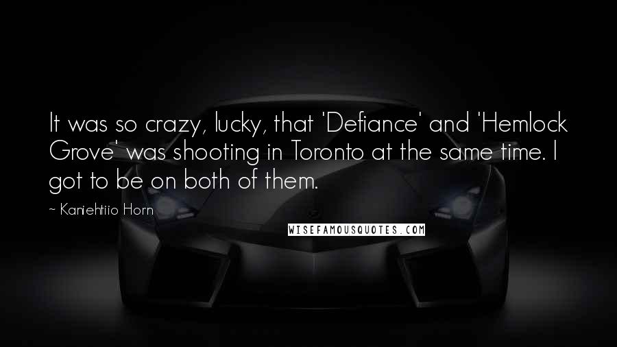 Kaniehtiio Horn Quotes: It was so crazy, lucky, that 'Defiance' and 'Hemlock Grove' was shooting in Toronto at the same time. I got to be on both of them.