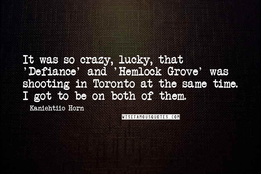 Kaniehtiio Horn Quotes: It was so crazy, lucky, that 'Defiance' and 'Hemlock Grove' was shooting in Toronto at the same time. I got to be on both of them.