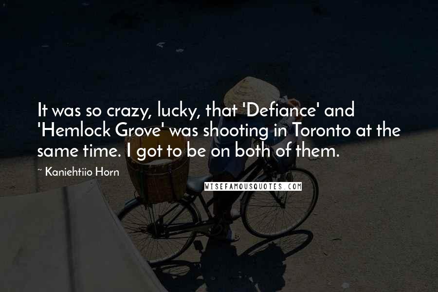 Kaniehtiio Horn Quotes: It was so crazy, lucky, that 'Defiance' and 'Hemlock Grove' was shooting in Toronto at the same time. I got to be on both of them.