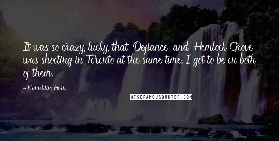 Kaniehtiio Horn Quotes: It was so crazy, lucky, that 'Defiance' and 'Hemlock Grove' was shooting in Toronto at the same time. I got to be on both of them.