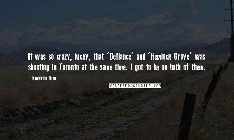 Kaniehtiio Horn Quotes: It was so crazy, lucky, that 'Defiance' and 'Hemlock Grove' was shooting in Toronto at the same time. I got to be on both of them.