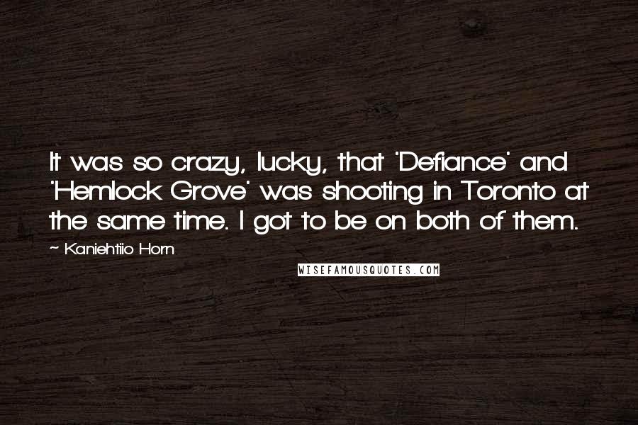 Kaniehtiio Horn Quotes: It was so crazy, lucky, that 'Defiance' and 'Hemlock Grove' was shooting in Toronto at the same time. I got to be on both of them.