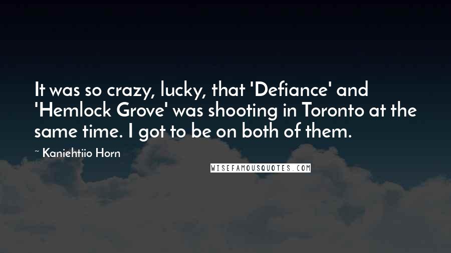 Kaniehtiio Horn Quotes: It was so crazy, lucky, that 'Defiance' and 'Hemlock Grove' was shooting in Toronto at the same time. I got to be on both of them.