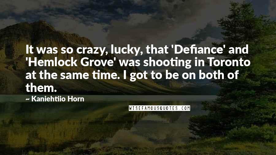 Kaniehtiio Horn Quotes: It was so crazy, lucky, that 'Defiance' and 'Hemlock Grove' was shooting in Toronto at the same time. I got to be on both of them.