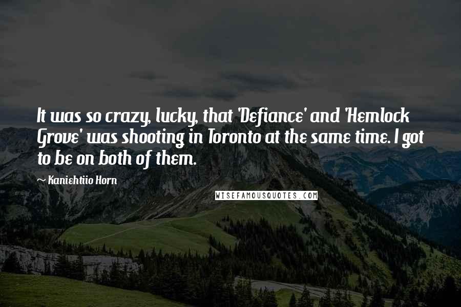 Kaniehtiio Horn Quotes: It was so crazy, lucky, that 'Defiance' and 'Hemlock Grove' was shooting in Toronto at the same time. I got to be on both of them.