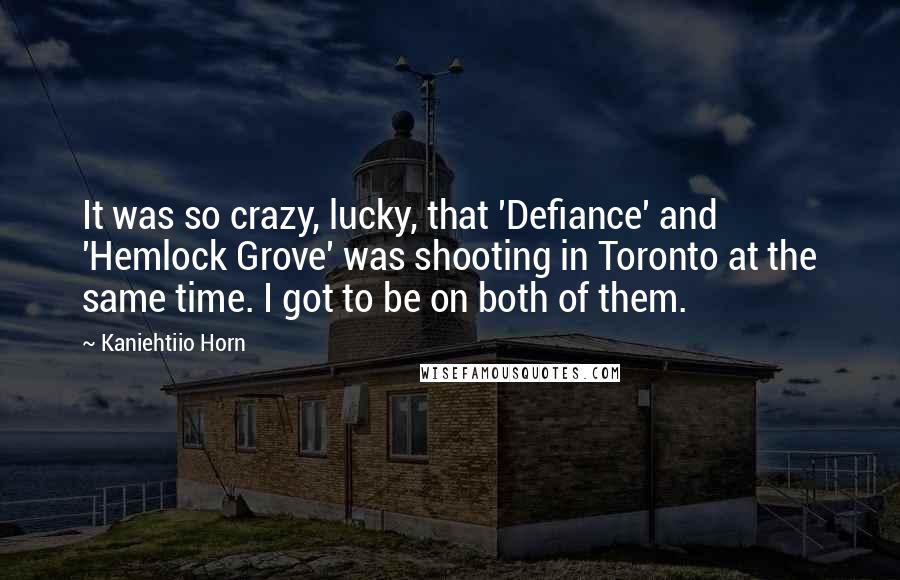 Kaniehtiio Horn Quotes: It was so crazy, lucky, that 'Defiance' and 'Hemlock Grove' was shooting in Toronto at the same time. I got to be on both of them.