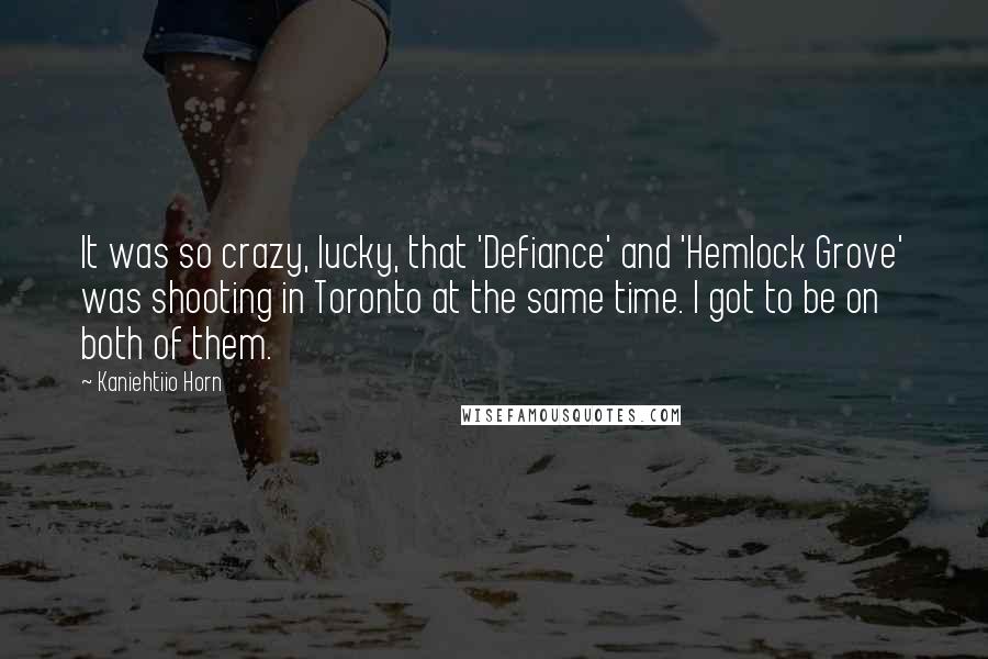 Kaniehtiio Horn Quotes: It was so crazy, lucky, that 'Defiance' and 'Hemlock Grove' was shooting in Toronto at the same time. I got to be on both of them.