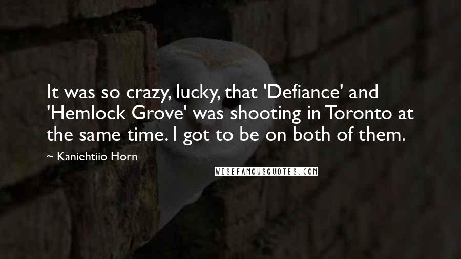 Kaniehtiio Horn Quotes: It was so crazy, lucky, that 'Defiance' and 'Hemlock Grove' was shooting in Toronto at the same time. I got to be on both of them.