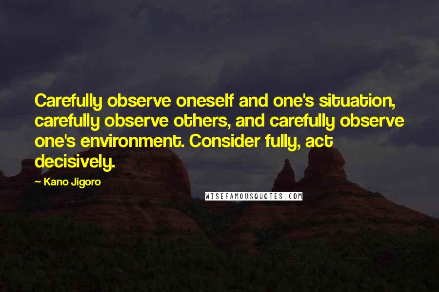 Kano Jigoro Quotes: Carefully observe oneself and one's situation, carefully observe others, and carefully observe one's environment. Consider fully, act decisively.