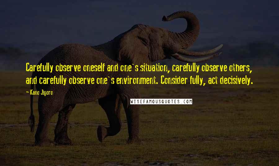 Kano Jigoro Quotes: Carefully observe oneself and one's situation, carefully observe others, and carefully observe one's environment. Consider fully, act decisively.