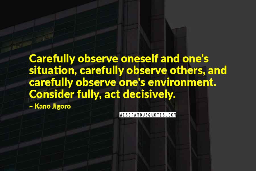 Kano Jigoro Quotes: Carefully observe oneself and one's situation, carefully observe others, and carefully observe one's environment. Consider fully, act decisively.
