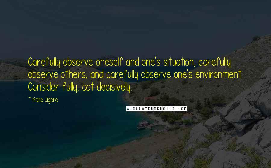 Kano Jigoro Quotes: Carefully observe oneself and one's situation, carefully observe others, and carefully observe one's environment. Consider fully, act decisively.
