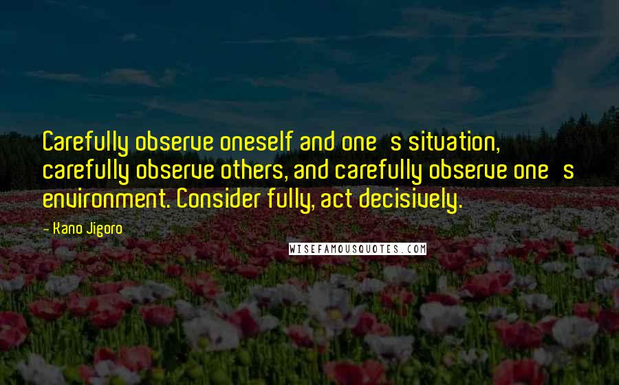 Kano Jigoro Quotes: Carefully observe oneself and one's situation, carefully observe others, and carefully observe one's environment. Consider fully, act decisively.