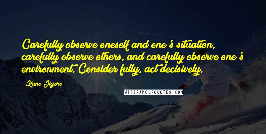 Kano Jigoro Quotes: Carefully observe oneself and one's situation, carefully observe others, and carefully observe one's environment. Consider fully, act decisively.