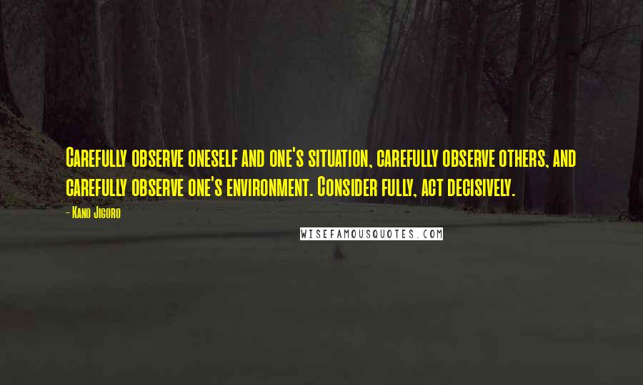 Kano Jigoro Quotes: Carefully observe oneself and one's situation, carefully observe others, and carefully observe one's environment. Consider fully, act decisively.