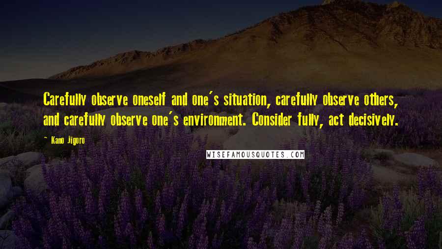 Kano Jigoro Quotes: Carefully observe oneself and one's situation, carefully observe others, and carefully observe one's environment. Consider fully, act decisively.
