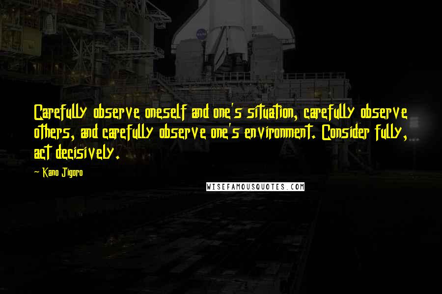Kano Jigoro Quotes: Carefully observe oneself and one's situation, carefully observe others, and carefully observe one's environment. Consider fully, act decisively.