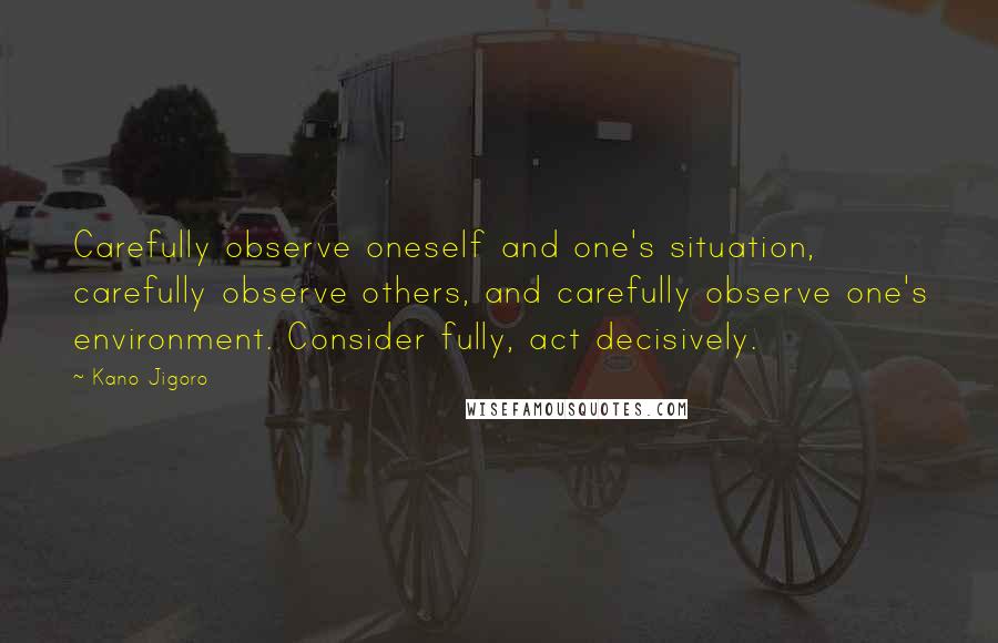 Kano Jigoro Quotes: Carefully observe oneself and one's situation, carefully observe others, and carefully observe one's environment. Consider fully, act decisively.