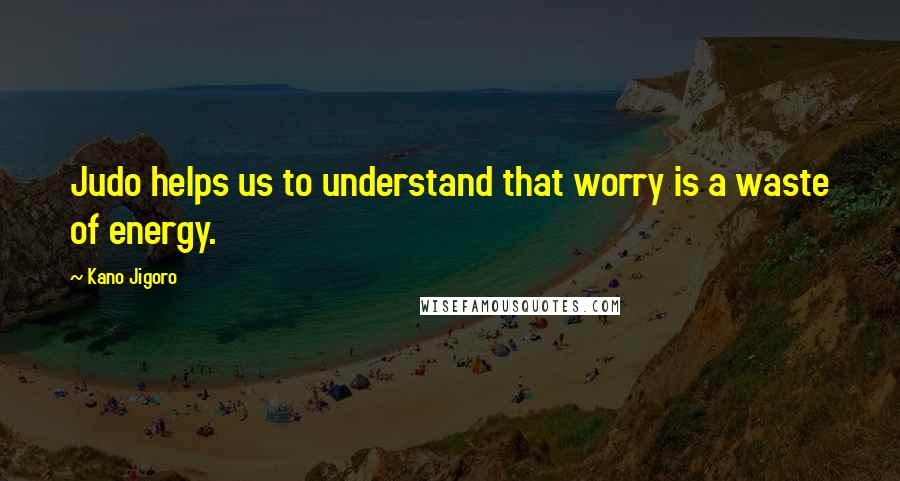 Kano Jigoro Quotes: Judo helps us to understand that worry is a waste of energy.