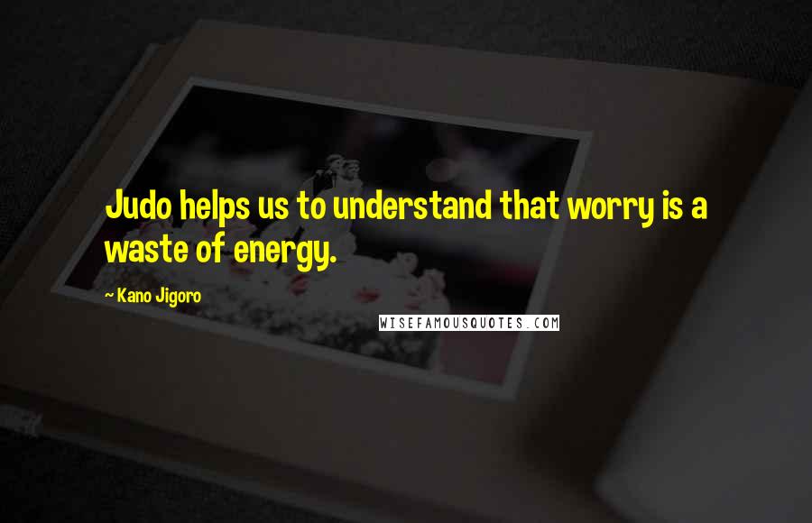 Kano Jigoro Quotes: Judo helps us to understand that worry is a waste of energy.