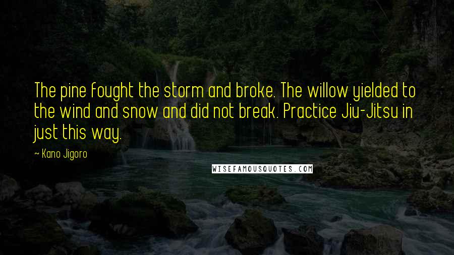 Kano Jigoro Quotes: The pine fought the storm and broke. The willow yielded to the wind and snow and did not break. Practice Jiu-Jitsu in just this way.