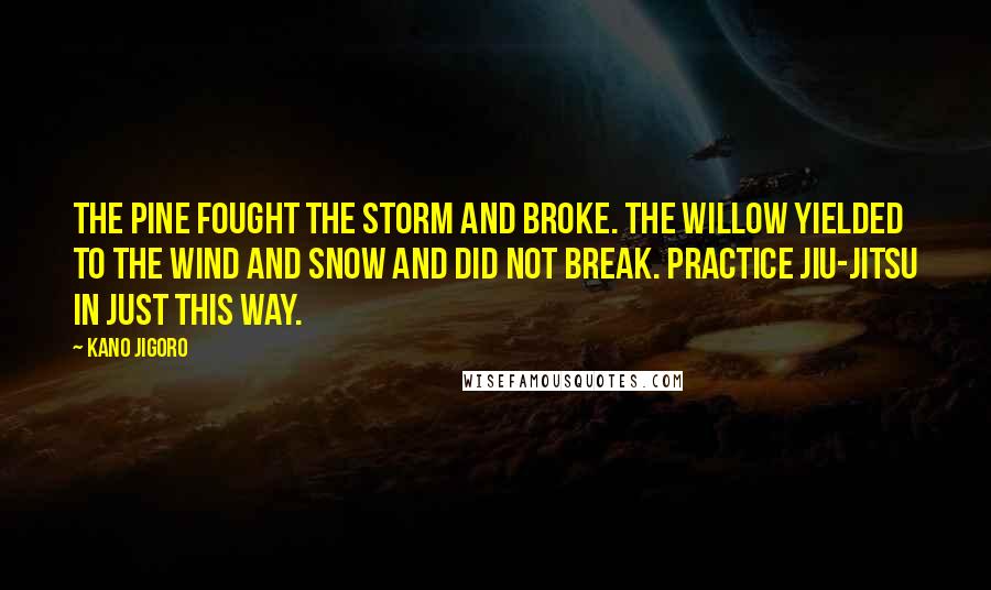 Kano Jigoro Quotes: The pine fought the storm and broke. The willow yielded to the wind and snow and did not break. Practice Jiu-Jitsu in just this way.