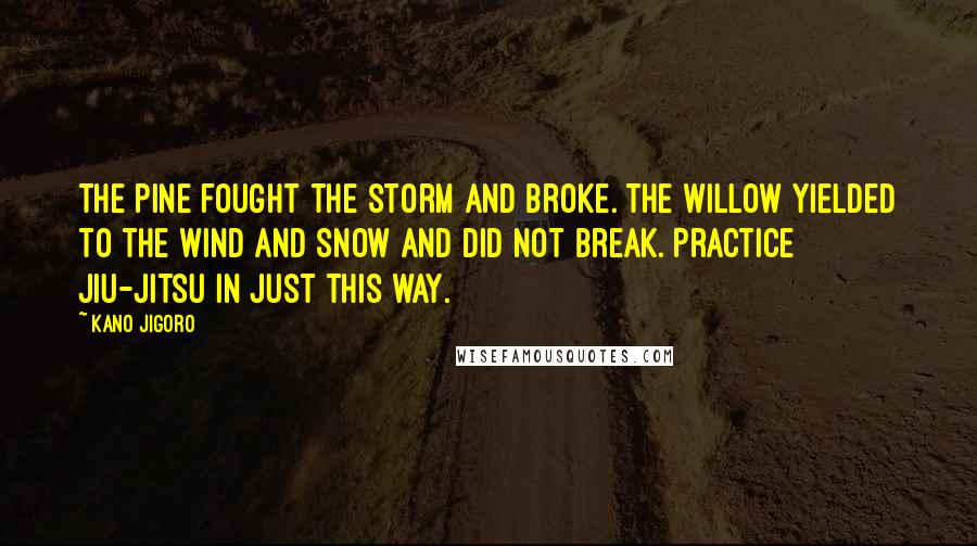 Kano Jigoro Quotes: The pine fought the storm and broke. The willow yielded to the wind and snow and did not break. Practice Jiu-Jitsu in just this way.