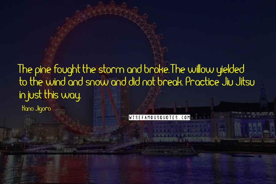 Kano Jigoro Quotes: The pine fought the storm and broke. The willow yielded to the wind and snow and did not break. Practice Jiu-Jitsu in just this way.