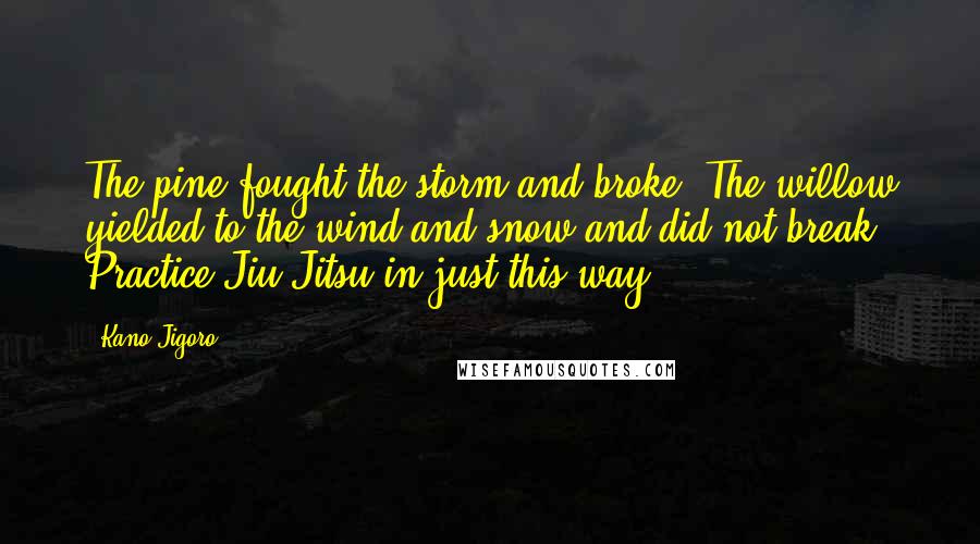 Kano Jigoro Quotes: The pine fought the storm and broke. The willow yielded to the wind and snow and did not break. Practice Jiu-Jitsu in just this way.