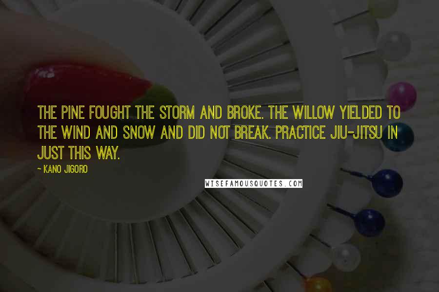 Kano Jigoro Quotes: The pine fought the storm and broke. The willow yielded to the wind and snow and did not break. Practice Jiu-Jitsu in just this way.