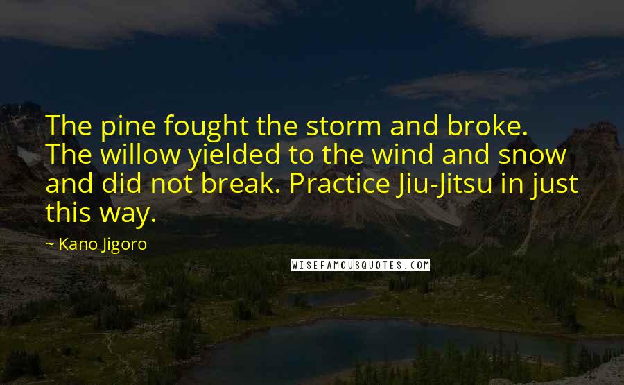 Kano Jigoro Quotes: The pine fought the storm and broke. The willow yielded to the wind and snow and did not break. Practice Jiu-Jitsu in just this way.