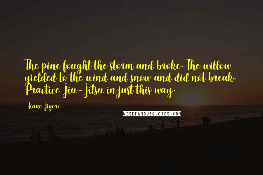 Kano Jigoro Quotes: The pine fought the storm and broke. The willow yielded to the wind and snow and did not break. Practice Jiu-Jitsu in just this way.