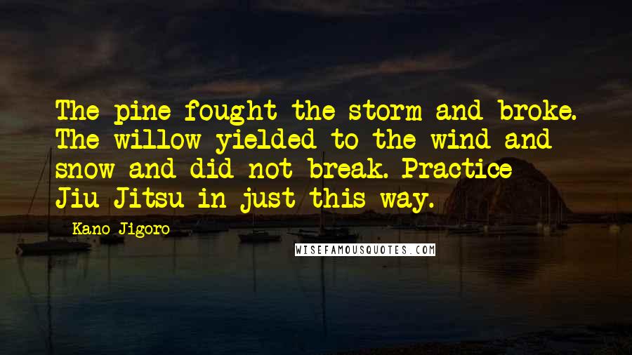 Kano Jigoro Quotes: The pine fought the storm and broke. The willow yielded to the wind and snow and did not break. Practice Jiu-Jitsu in just this way.